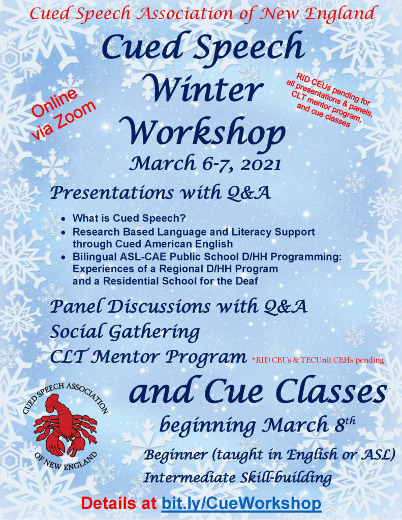 Flyer for Cued Speech Association of New England Cued Speech Winter Workshop
March 6-7, 2021
Presentations with Q&A
What is Cued Speech?
Research Based Language and Literacy Support through Cued American English
Bilingual ASL-CAE Public School D/HH Programming: Experiences of a Regional D/HH Program and a Residential School for the Deaf
Panel Discussions with Q&A
Social Gathering
CLT Mentor Program and Cue Classes beginning March 8
Beginner (taught in English or ASL)
Intermediate Skill-building
Online via Zoom
RID CEUs pending for all presentations, panels, and classes